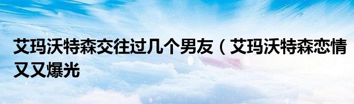 艾玛沃特森交往过几个男友(艾玛沃特森恋情又又爆光