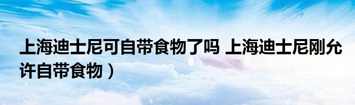 上海迪士尼可自带食物了吗 上海迪士尼刚允许自带食物)