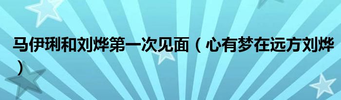 马伊琍和刘烨第一次见面(心有梦在远方刘烨)