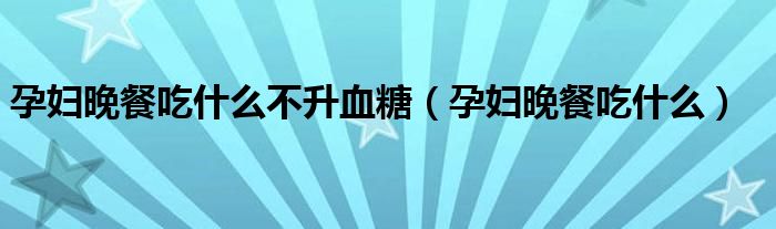 孕妇晚餐吃什么不升血糖(孕妇晚餐吃什么)