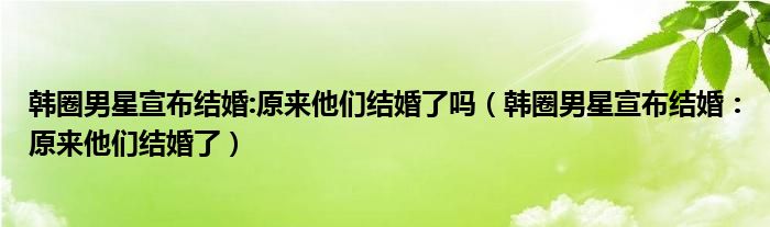 韩圈男星宣布结婚:原来他们结婚了吗(韩圈男星宣布结婚:原来他们结婚了)
