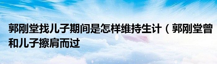郭刚堂找儿子期间是怎样维持生计(郭刚堂曾和儿子擦肩而过