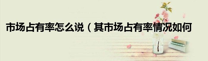 市场占有率怎么说(其市场占有率情况如何