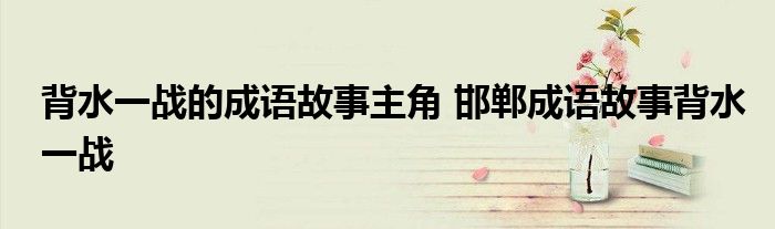 背水一战的成语故事主角 邯郸成语故事背水一战