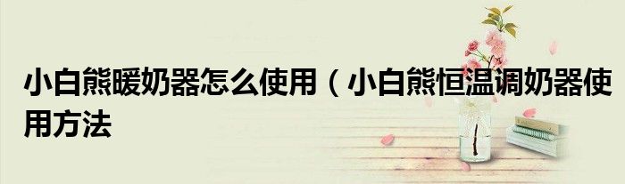 小白熊暖奶器怎么使用(小白熊恒温调奶器使用方法