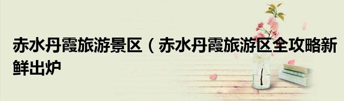 赤水丹霞旅游景区(赤水丹霞旅游区全攻略新鲜出炉