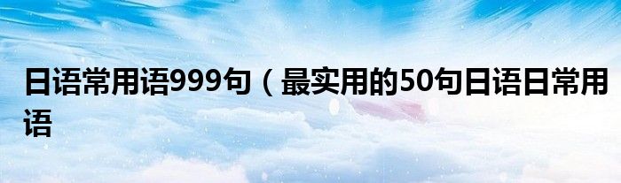 日语常用语999句(最实用的50句日语日常用语