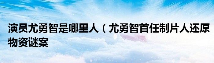 演员尤勇智是哪里人(尤勇智首任制片人还原物资谜案