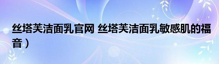丝塔芙洁面乳官网 丝塔芙洁面乳敏感肌的福音)