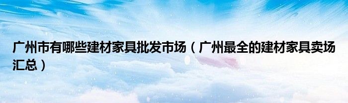 广州市有哪些建材家具批发市场(广州最全的建材家具卖场汇总)