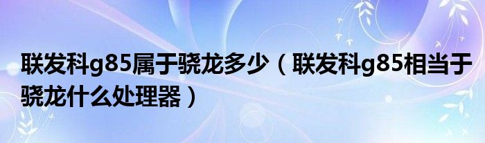 联发科g85属于骁龙多少(联发科g85相当于骁龙什么处理器)