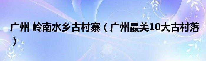 广州 岭南水乡古村寨(广州最美10大古村落)