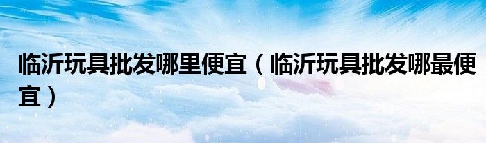 临沂玩具批发哪里便宜(临沂玩具批发哪最便宜)