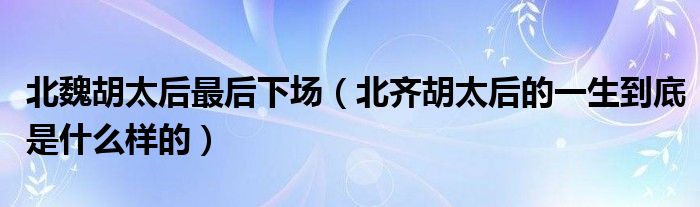 北魏胡太后最后下场(北齐胡太后的一生到底是什么样的)