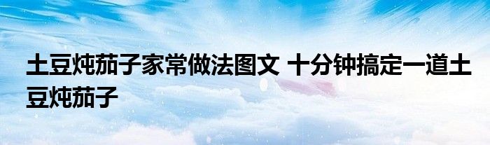 土豆炖茄子家常做法图文 十分钟搞定一道土豆炖茄子
