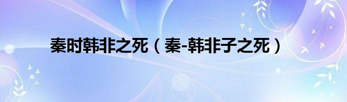 秦时韩非之死(秦-韩非子之死)