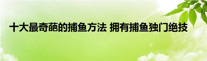 十大最奇葩的捕鱼方法 拥有捕鱼独门绝技