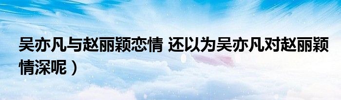 吴亦凡与赵丽颖恋情 还以为吴亦凡对赵丽颖情深呢)