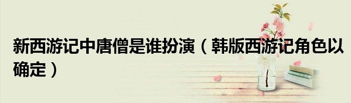 新西游记中唐僧是谁扮演(韩版西游记角色以确定)
