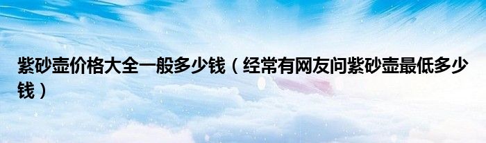 紫砂壶价格大全一般多少钱(经常有网友问紫砂壶最低多少钱)