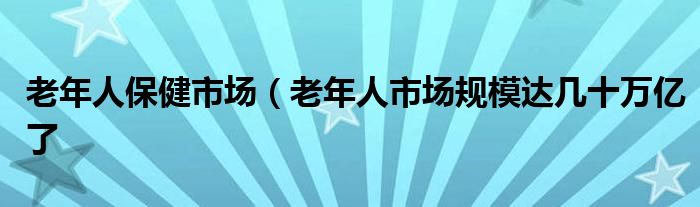 老年人保健市场(老年人市场规模达几十万亿了