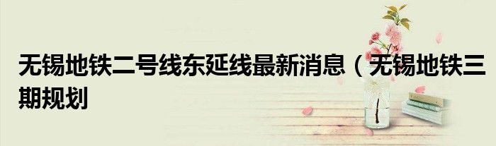 无锡地铁二号线东延线最新消息(无锡地铁三期规划