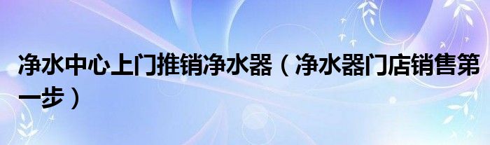 净水中心上门推销净水器(净水器门店销售第一步)