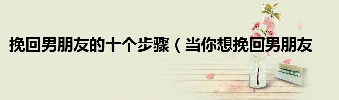 挽回男朋友的十个步骤(当你想挽回男朋友