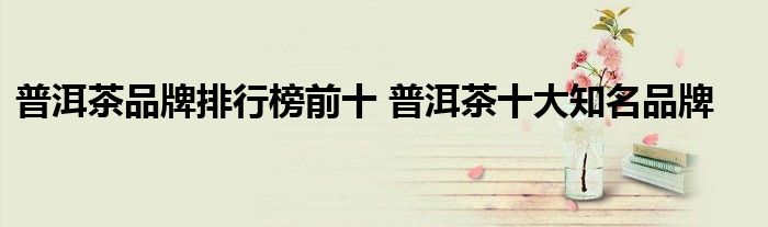 普洱茶品牌排行榜前十 普洱茶十大知名品牌