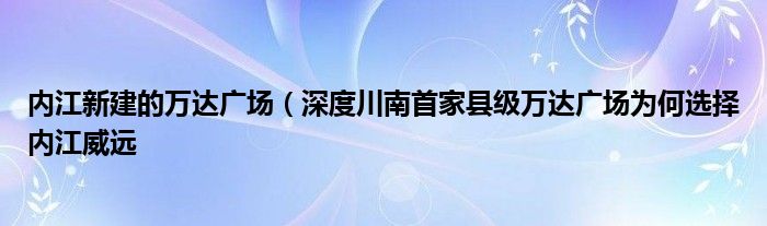 内江新建的万达广场(深度川南首家县级万达广场为何选择内江威远