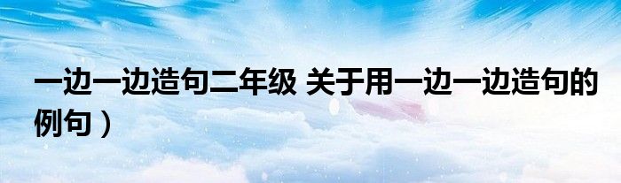 一边一边造句二年级 关于用一边一边造句的例句)