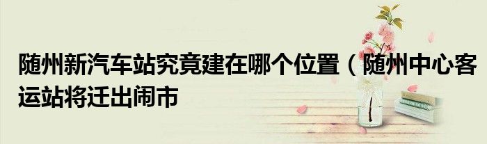 随州新汽车站究竟建在哪个位置(随州中心客运站将迁出闹市