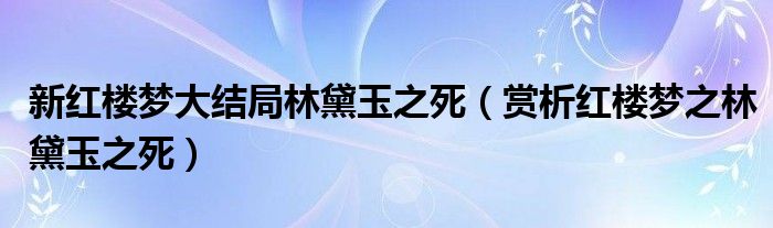 新红楼梦大结局林黛玉之死(赏析红楼梦之林黛玉之死)