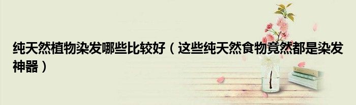 纯天然植物染发哪些比较好(这些纯天然食物竟然都是染发神器)