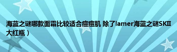 海蓝之谜哪款面霜比较适合痘痘肌 除了lamer海蓝之谜SKII大红瓶)