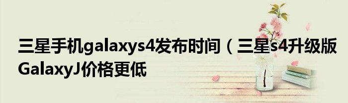 三星手机galaxys4发布时间(三星s4升级版GalaxyJ价格更低