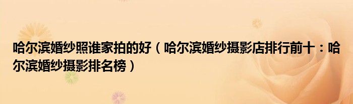 哈尔滨婚纱照谁家拍的好(哈尔滨婚纱摄影店排行前十:哈尔滨婚纱摄影排名榜)