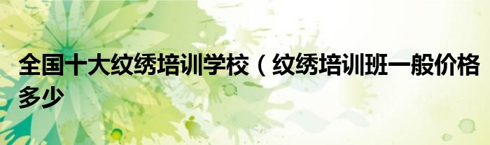全国十大纹绣培训学校(纹绣培训班一般价格多少