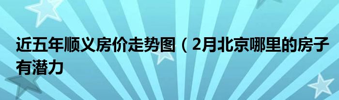 近五年顺义房价走势图(2月北京哪里的房子有潜力
