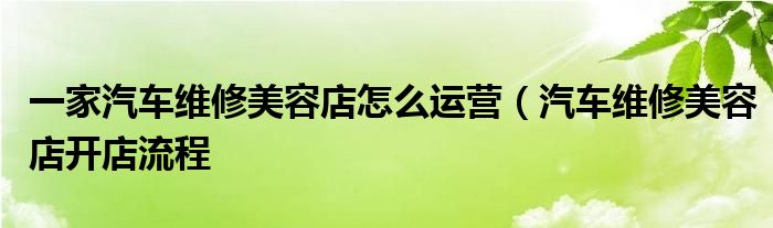 一家汽车维修美容店怎么运营（汽车维修美容店开店流程