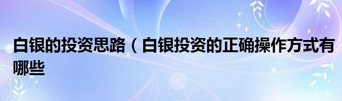 白银的投资思路（白银投资的正确操作方式有哪些