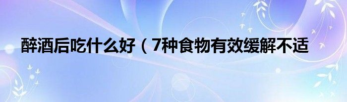 醉酒后吃什么好(7种食物有效缓解不适