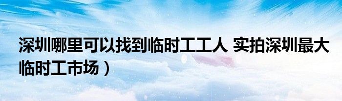 深圳哪里可以找到临时工工人 实拍深圳最大临时工市场)