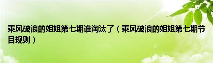 乘风破浪的姐姐第七期谁淘汰了(乘风破浪的姐姐第七期节目规则)