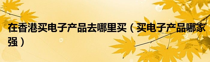 在香港买电子产品去哪里买(买电子产品哪家强)