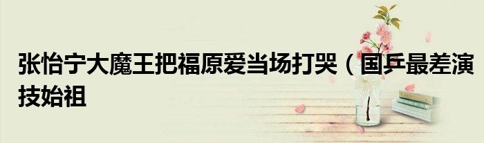 张怡宁大魔王把福原爱当场打哭(国乒最差演技始祖