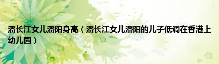 潘长江女儿潘阳身高(潘长江女儿潘阳的儿子低调在香港上幼儿园)
