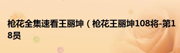 枪花全集速看王丽坤(枪花王丽坤108将-第18员