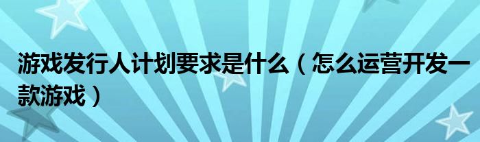 游戏发行人计划要求是什么(怎么运营开发一款游戏)