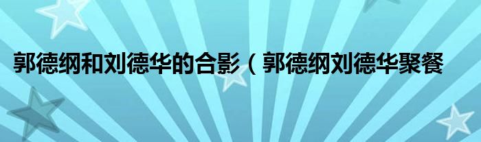 郭德纲和刘德华的合影(郭德纲刘德华聚餐